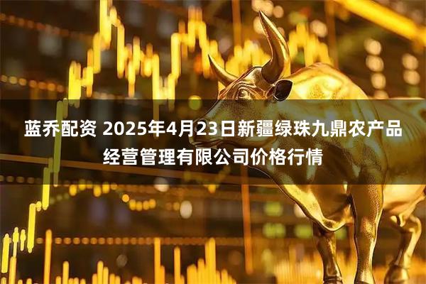 蓝乔配资 2025年4月23日新疆绿珠九鼎农产品经营管理有限公司价格行情