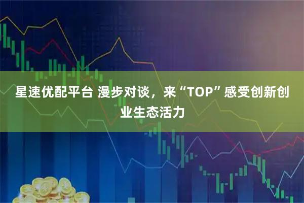 星速优配平台 漫步对谈,来“TOP”感受创新创业生态活力