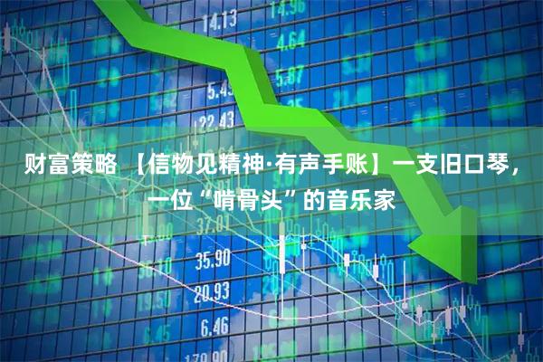 财富策略 【信物见精神·有声手账】一支旧口琴,一位“啃骨头”的音乐家