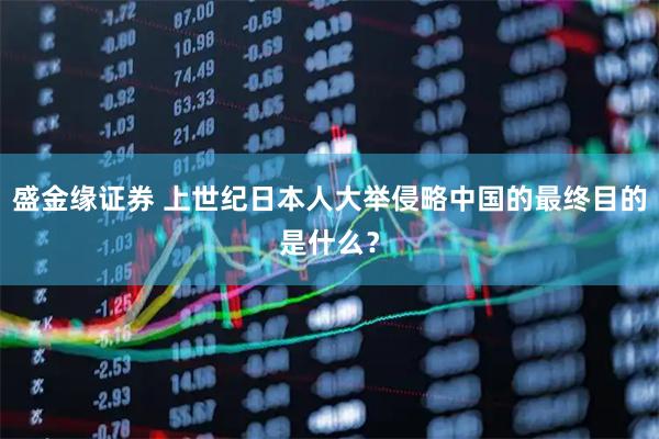 盛金缘证券 上世纪日本人大举侵略中国的最终目的是什么？