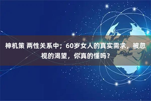 神机策 两性关系中；60岁女人的真实需求，被忽视的渴望，你真的懂吗？