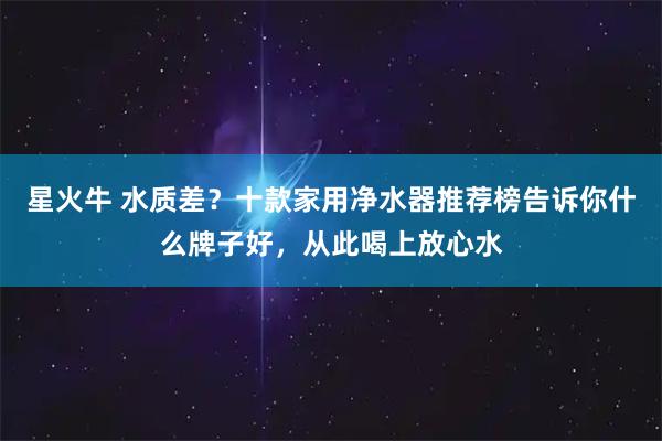 星火牛 水质差?十款家用净水器推荐榜告诉你什么牌子好,从此喝上放心水