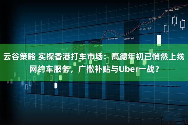 云谷策略 实探香港打车市场：高德年初已悄然上线网约车服务，广撒补贴与Uber一战？