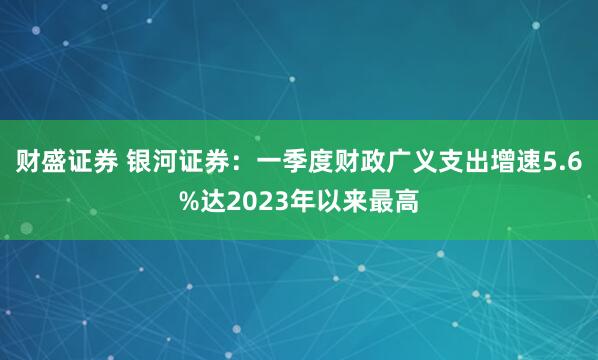 财盛证券 银河证券：一季度财政广义支出增速5.6%达2023年以来最高