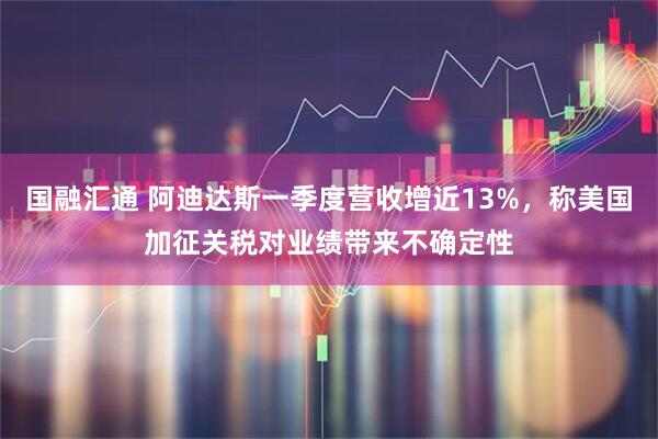 国融汇通 阿迪达斯一季度营收增近13%，称美国加征关税对业绩带来不确定性