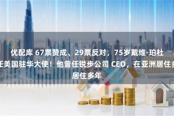 优配库 67票赞成、29票反对，75岁戴维·珀杜出任美国驻华大使！他曾任锐步公司 CEO，在亚洲居住多年