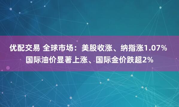 优配交易 全球市场：美股收涨、纳指涨1.07% 国际油价显著上涨、国际金价跌超2%