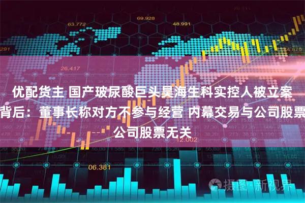 优配货主 国产玻尿酸巨头昊海生科实控人被立案调查背后：董事长称对方不参与经营 内幕交易与公司股票无关