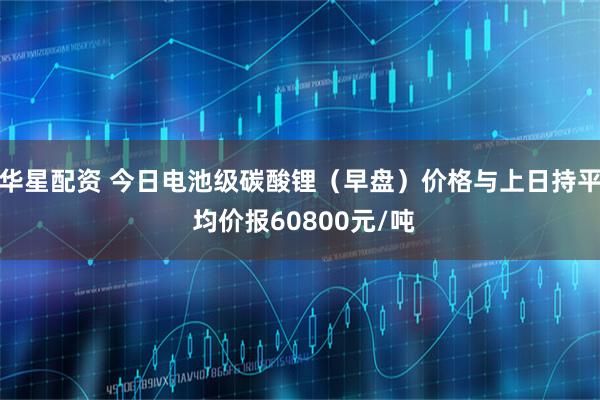 华星配资 今日电池级碳酸锂（早盘）价格与上日持平 均价报60800元/吨