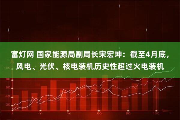 富灯网 国家能源局副局长宋宏坤：截至4月底，风电、光伏、核电装机历史性超过火电装机