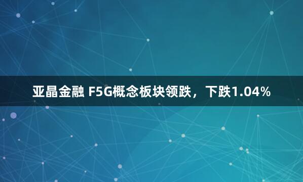 亚晶金融 F5G概念板块领跌，下跌1.04%