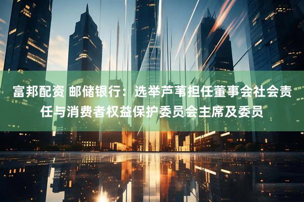 富邦配资 邮储银行：选举芦苇担任董事会社会责任与消费者权益保护委员会主席及委员