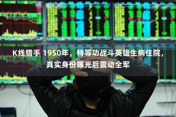 K线猎手 1950年，特等功战斗英雄生病住院，真实身份曝光后震动全军