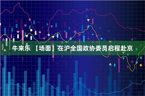 牛来乐 【场面】在沪全国政协委员启程赴京