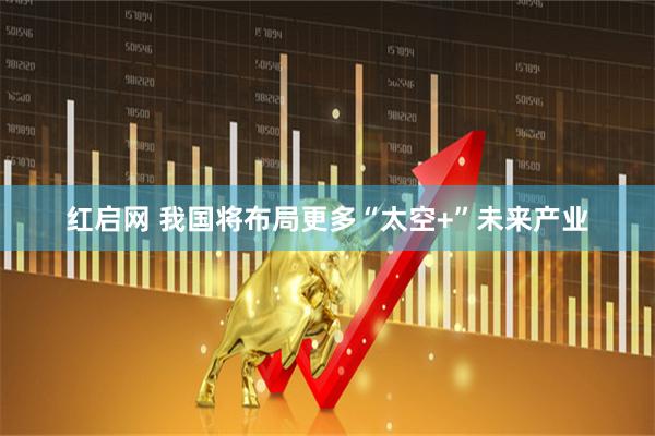 红启网 我国将布局更多“太空+”未来产业