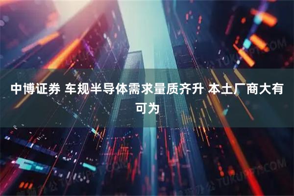 中博证券 车规半导体需求量质齐升 本土厂商大有可为