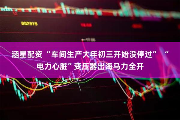 涵星配资 “车间生产大年初三开始没停过”  “电力心脏”变压器出海马力全开