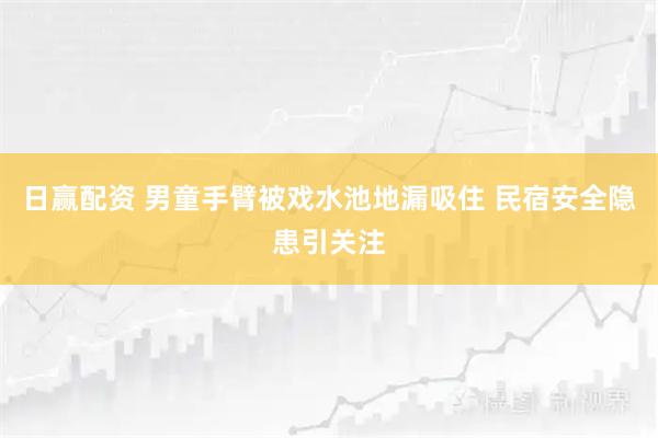 日赢配资 男童手臂被戏水池地漏吸住 民宿安全隐患引关注