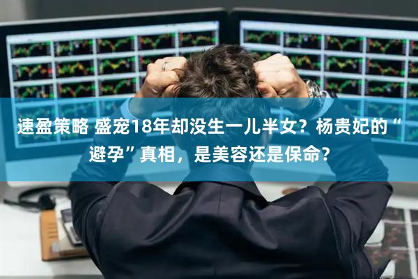 速盈策略 盛宠18年却没生一儿半女？杨贵妃的“避孕”真相，是美容还是保命？